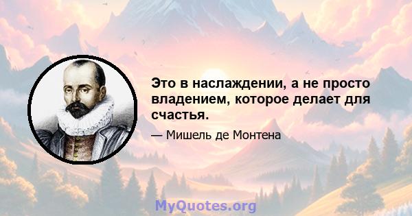 Это в наслаждении, а не просто владением, которое делает для счастья.