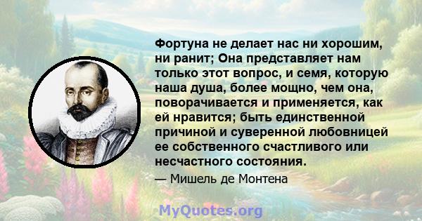 Фортуна не делает нас ни хорошим, ни ранит; Она представляет нам только этот вопрос, и семя, которую наша душа, более мощно, чем она, поворачивается и применяется, как ей нравится; быть единственной причиной и