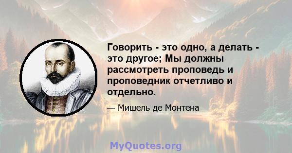 Говорить - это одно, а делать - это другое; Мы должны рассмотреть проповедь и проповедник отчетливо и отдельно.