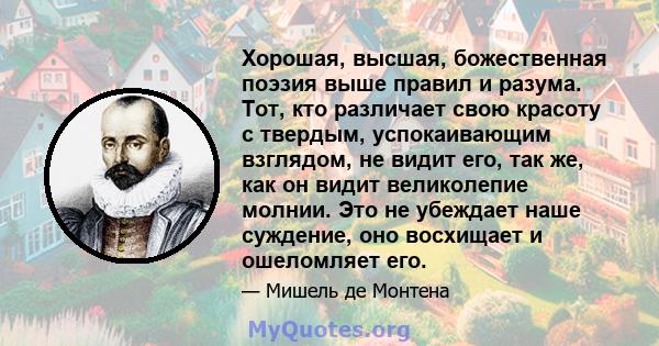 Хорошая, высшая, божественная поэзия выше правил и разума. Тот, кто различает свою красоту с твердым, успокаивающим взглядом, не видит его, так же, как он видит великолепие молнии. Это не убеждает наше суждение, оно