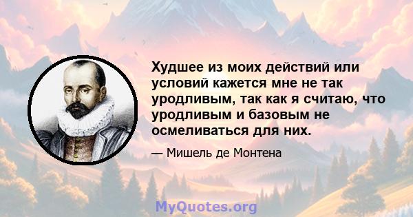 Худшее из моих действий или условий кажется мне не так уродливым, так как я считаю, что уродливым и базовым не осмеливаться для них.