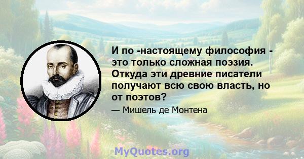 И по -настоящему философия - это только сложная поэзия. Откуда эти древние писатели получают всю свою власть, но от поэтов?