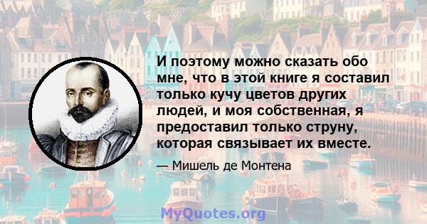 И поэтому можно сказать обо мне, что в этой книге я составил только кучу цветов других людей, и моя собственная, я предоставил только струну, которая связывает их вместе.