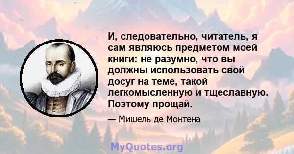 И, следовательно, читатель, я сам являюсь предметом моей книги: не разумно, что вы должны использовать свой досуг на теме, такой легкомысленную и тщеславную. Поэтому прощай.