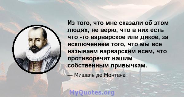 Из того, что мне сказали об этом людях, не верю, что в них есть что -то варварское или дикое, за исключением того, что мы все называем варварским всем, что противоречит нашим собственным привычкам.