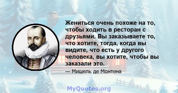 Жениться очень похоже на то, чтобы ходить в ресторан с друзьями. Вы заказываете то, что хотите, тогда, когда вы видите, что есть у другого человека, вы хотите, чтобы вы заказали это.