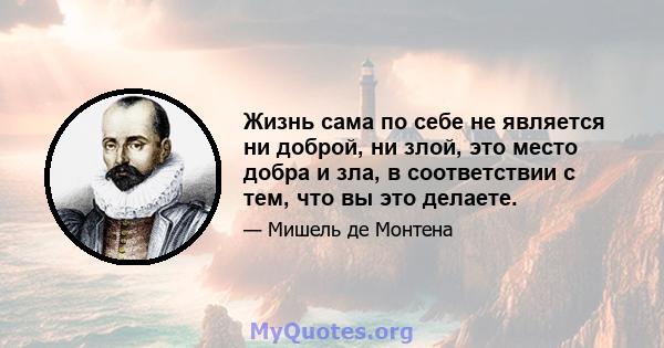 Жизнь сама по себе не является ни доброй, ни злой, это место добра и зла, в соответствии с тем, что вы это делаете.