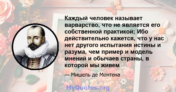 Каждый человек называет варварство, что не является его собственной практикой; Ибо действительно кажется, что у нас нет другого испытания истины и разума, чем пример и модель мнений и обычаев страны, в которой мы живем