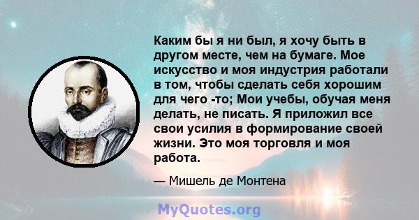 Каким бы я ни был, я хочу быть в другом месте, чем на бумаге. Мое искусство и моя индустрия работали в том, чтобы сделать себя хорошим для чего -то; Мои учебы, обучая меня делать, не писать. Я приложил все свои усилия в 