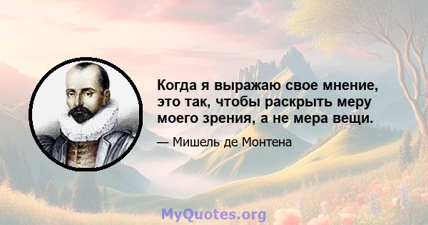 Когда я выражаю свое мнение, это так, чтобы раскрыть меру моего зрения, а не мера вещи.