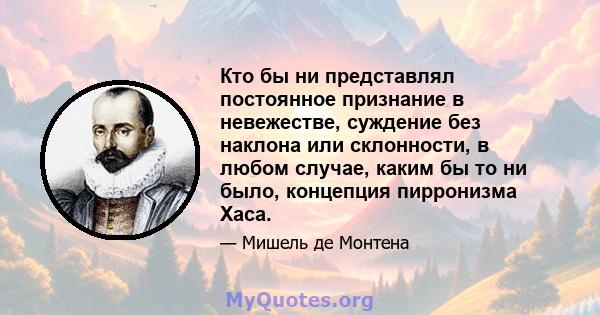 Кто бы ни представлял постоянное признание в невежестве, суждение без наклона или склонности, в любом случае, каким бы то ни было, концепция пирронизма Хаса.