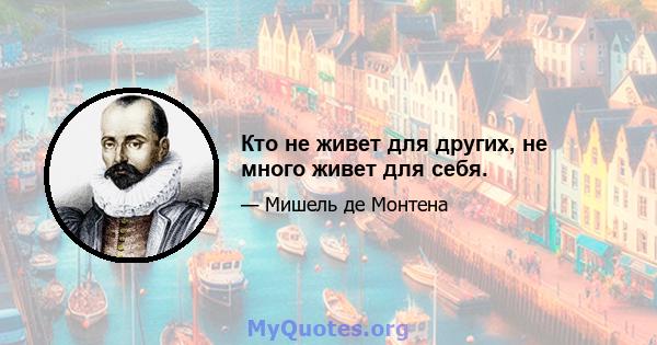 Кто не живет для других, не много живет для себя.