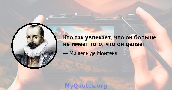 Кто так увлекает, что он больше не имеет того, что он делает.