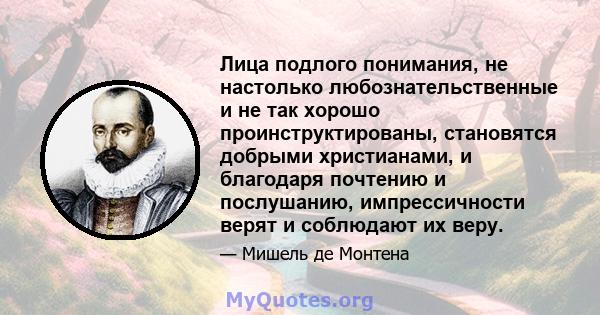 Лица подлого понимания, не настолько любознательственные и не так хорошо проинструктированы, становятся добрыми христианами, и благодаря почтению и послушанию, импрессичности верят и соблюдают их веру.