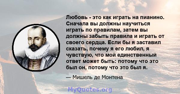 Любовь - это как играть на пианино. Сначала вы должны научиться играть по правилам, затем вы должны забыть правила и играть от своего сердца. Если бы я заставил сказать, почему я его любил, я чувствую, что мой