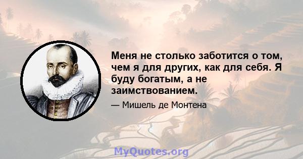 Меня не столько заботится о том, чем я для других, как для себя. Я буду богатым, а не заимствованием.