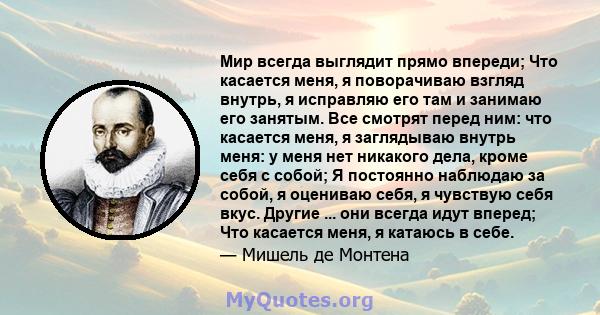 Мир всегда выглядит прямо впереди; Что касается меня, я поворачиваю взгляд внутрь, я исправляю его там и занимаю его занятым. Все смотрят перед ним: что касается меня, я заглядываю внутрь меня: у меня нет никакого дела, 