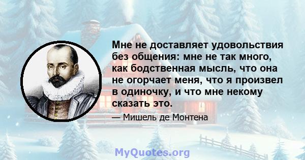 Мне не доставляет удовольствия без общения: мне не так много, как бодственная мысль, что она не огорчает меня, что я произвел в одиночку, и что мне некому сказать это.