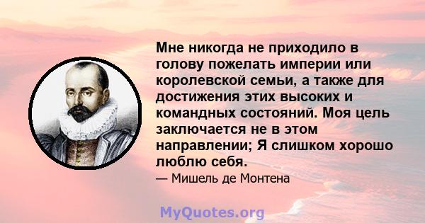 Мне никогда не приходило в голову пожелать империи или королевской семьи, а также для достижения этих высоких и командных состояний. Моя цель заключается не в этом направлении; Я слишком хорошо люблю себя.