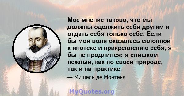 Мое мнение таково, что мы должны одолжить себя другим и отдать себя только себе. Если бы моя воля оказалась склонной к ипотеке и прикреплению себя, я бы не продлился: я слишком нежный, как по своей природе, так и на