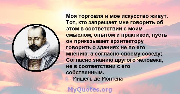 Моя торговля и мое искусство живут. Тот, кто запрещает мне говорить об этом в соответствии с моим смыслом, опытом и практикой, пусть он приказывает архитектору говорить о зданиях не по его мнению, а согласно своему