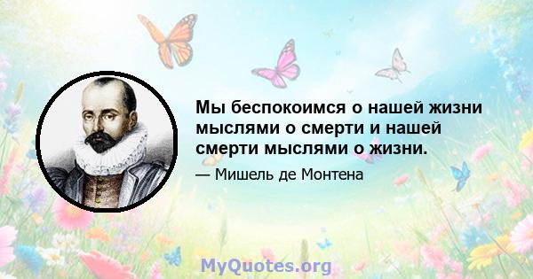 Мы беспокоимся о нашей жизни мыслями о смерти и нашей смерти мыслями о жизни.