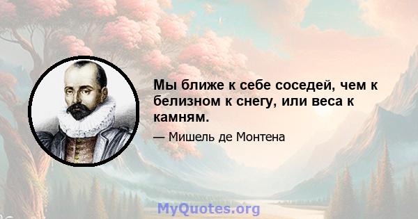 Мы ближе к себе соседей, чем к белизном к снегу, или веса к камням.