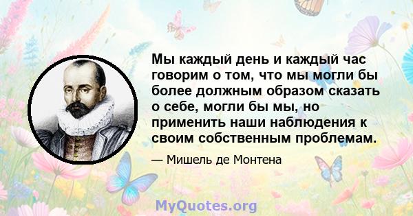 Мы каждый день и каждый час говорим о том, что мы могли бы более должным образом сказать о себе, могли бы мы, но применить наши наблюдения к своим собственным проблемам.