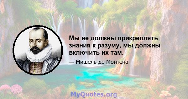 Мы не должны прикреплять знания к разуму, мы должны включить их там.