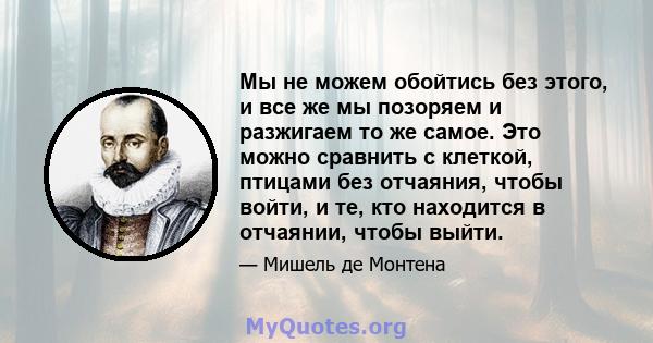 Мы не можем обойтись без этого, и все же мы позоряем и разжигаем то же самое. Это можно сравнить с клеткой, птицами без отчаяния, чтобы войти, и те, кто находится в отчаянии, чтобы выйти.