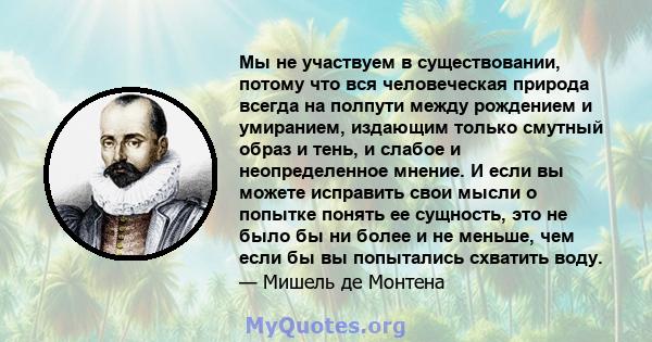 Мы не участвуем в существовании, потому что вся человеческая природа всегда на полпути между рождением и умиранием, издающим только смутный образ и тень, и слабое и неопределенное мнение. И если вы можете исправить свои 