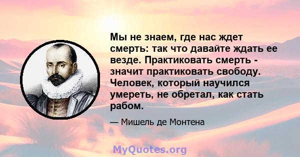 Мы не знаем, где нас ждет смерть: так что давайте ждать ее везде. Практиковать смерть - значит практиковать свободу. Человек, который научился умереть, не обретал, как стать рабом.