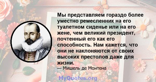 Мы представляем гораздо более уместно ремесленник на его туалетном сиденье или на его жене, чем великий президент, почтенный его как его способность. Нам кажется, что они не наклоняются от своих высоких престолов даже