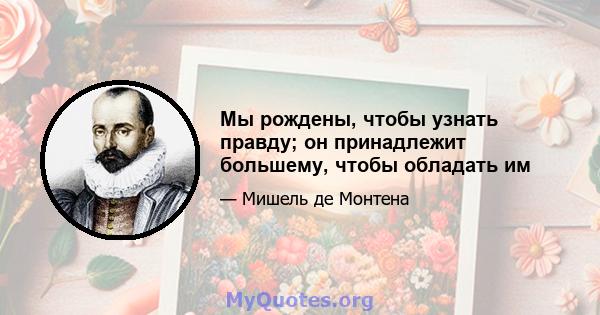 Мы рождены, чтобы узнать правду; он принадлежит большему, чтобы обладать им