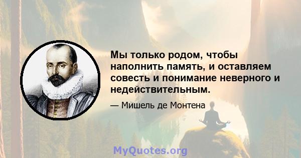 Мы только родом, чтобы наполнить память, и оставляем совесть и понимание неверного и недействительным.