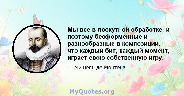 Мы все в лоскутной обработке, и поэтому бесформенные и разнообразные в композиции, что каждый бит, каждый момент, играет свою собственную игру.