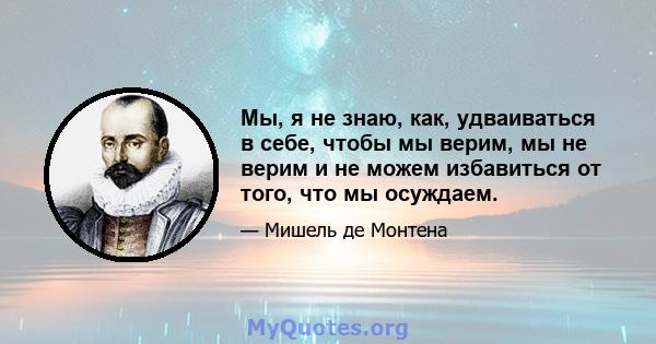 Мы, я не знаю, как, удваиваться в себе, чтобы мы верим, мы не верим и не можем избавиться от того, что мы осуждаем.