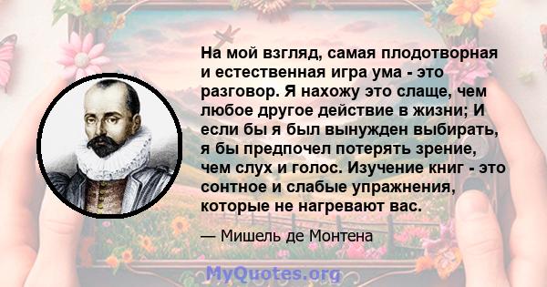 На мой взгляд, самая плодотворная и естественная игра ума - это разговор. Я нахожу это слаще, чем любое другое действие в жизни; И если бы я был вынужден выбирать, я бы предпочел потерять зрение, чем слух и голос.