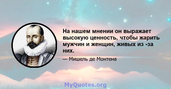 На нашем мнении он выражает высокую ценность, чтобы жарить мужчин и женщин, живых из -за них.