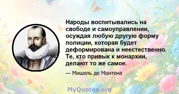 Народы воспитывались на свободе и самоуправлении, осуждая любую другую форму полиции, которая будет деформирована и неестественно. Те, кто привык к монархии, делают то же самое.