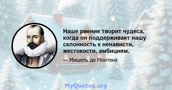 Наше рвение творит чудеса, когда он поддерживает нашу склонность к ненависти, жестокости, амбициям.