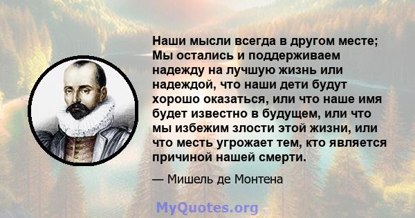 Наши мысли всегда в другом месте; Мы остались и поддерживаем надежду на лучшую жизнь или надеждой, что наши дети будут хорошо оказаться, или что наше имя будет известно в будущем, или что мы избежим злости этой жизни,