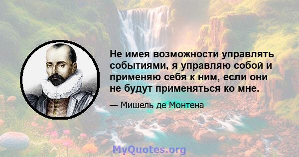 Не имея возможности управлять событиями, я управляю собой и применяю себя к ним, если они не будут применяться ко мне.