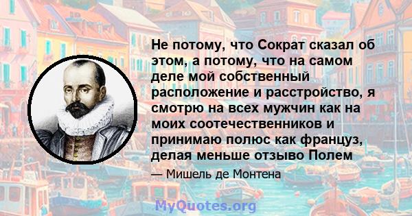 Не потому, что Сократ сказал об этом, а потому, что на самом деле мой собственный расположение и расстройство, я смотрю на всех мужчин как на моих соотечественников и принимаю полюс как француз, делая меньше отзыво Полем