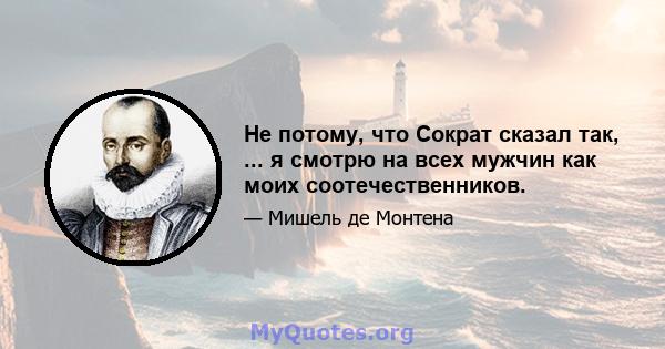 Не потому, что Сократ сказал так, ... я смотрю на всех мужчин как моих соотечественников.