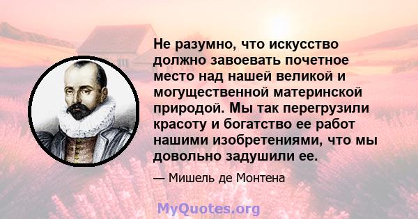 Не разумно, что искусство должно завоевать почетное место над нашей великой и могущественной материнской природой. Мы так перегрузили красоту и богатство ее работ нашими изобретениями, что мы довольно задушили ее.