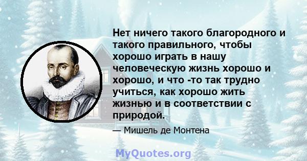 Нет ничего такого благородного и такого правильного, чтобы хорошо играть в нашу человеческую жизнь хорошо и хорошо, и что -то так трудно учиться, как хорошо жить жизнью и в соответствии с природой.