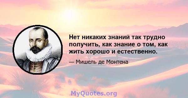 Нет никаких знаний так трудно получить, как знание о том, как жить хорошо и естественно.