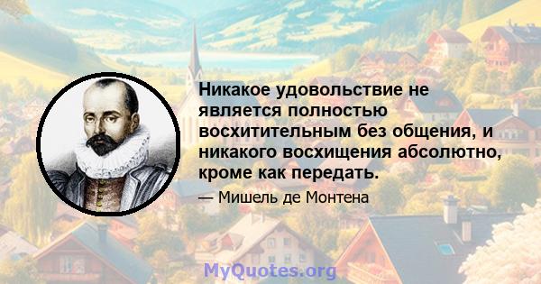 Никакое удовольствие не является полностью восхитительным без общения, и никакого восхищения абсолютно, кроме как передать.