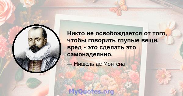 Никто не освобождается от того, чтобы говорить глупые вещи, вред - это сделать это самонадеянно.